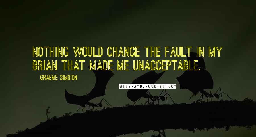 Graeme Simsion Quotes: Nothing would change the fault in my brian that made me unacceptable.