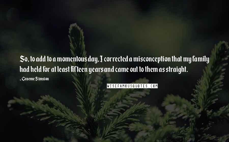 Graeme Simsion Quotes: So, to add to a momentous day, I corrected a misconception that my family had held for at least fifteen years and came out to them as straight.