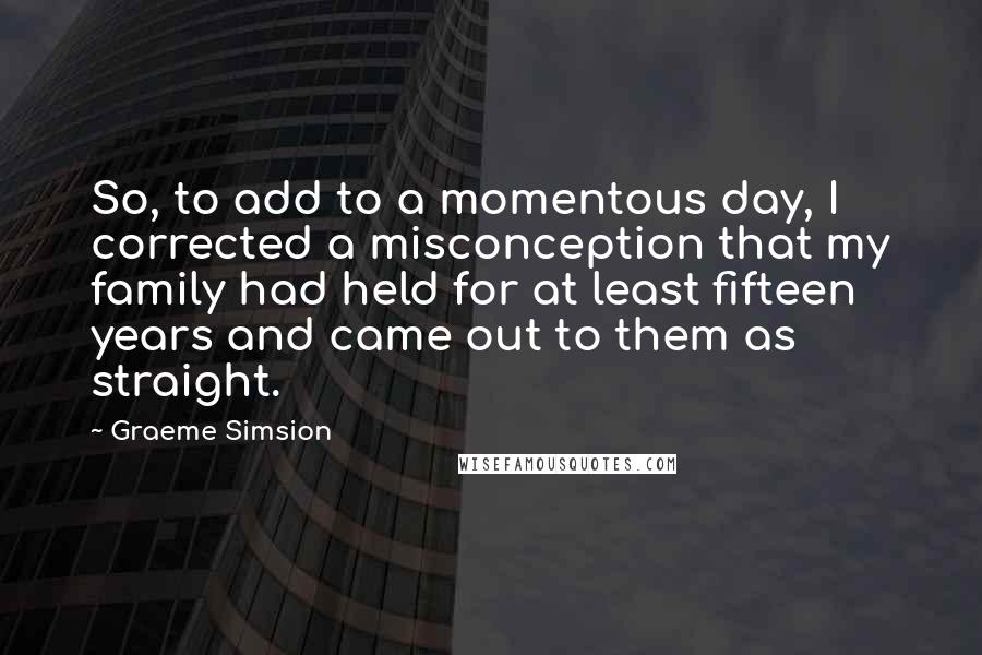 Graeme Simsion Quotes: So, to add to a momentous day, I corrected a misconception that my family had held for at least fifteen years and came out to them as straight.