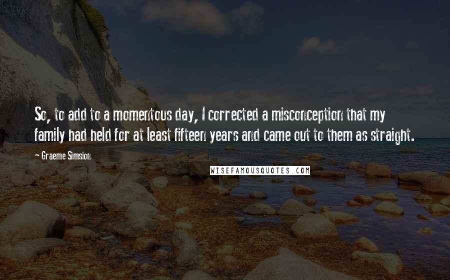 Graeme Simsion Quotes: So, to add to a momentous day, I corrected a misconception that my family had held for at least fifteen years and came out to them as straight.