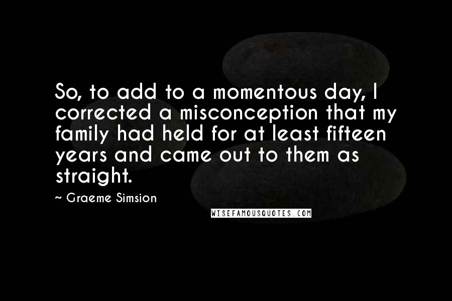 Graeme Simsion Quotes: So, to add to a momentous day, I corrected a misconception that my family had held for at least fifteen years and came out to them as straight.