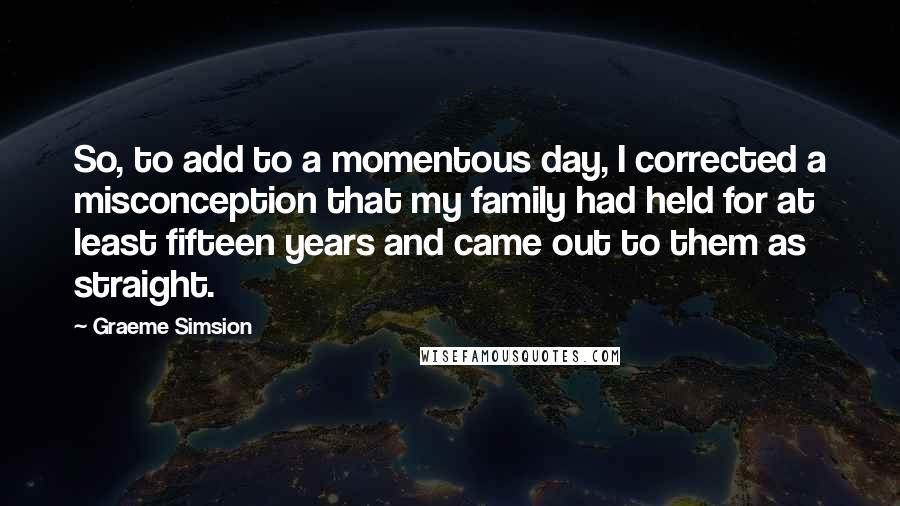 Graeme Simsion Quotes: So, to add to a momentous day, I corrected a misconception that my family had held for at least fifteen years and came out to them as straight.