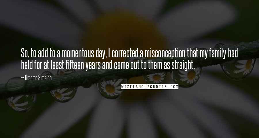 Graeme Simsion Quotes: So, to add to a momentous day, I corrected a misconception that my family had held for at least fifteen years and came out to them as straight.