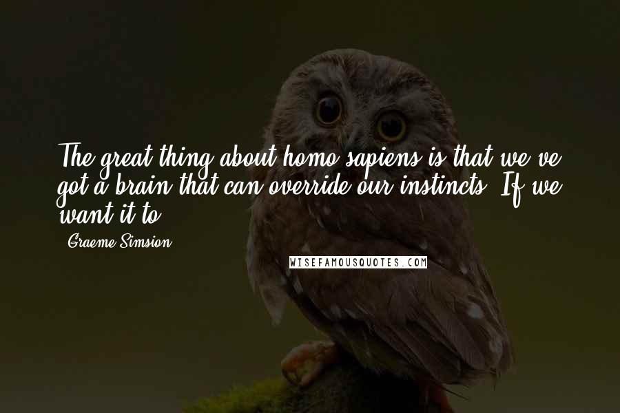 Graeme Simsion Quotes: The great thing about homo sapiens is that we've got a brain that can override our instincts. If we want it to.