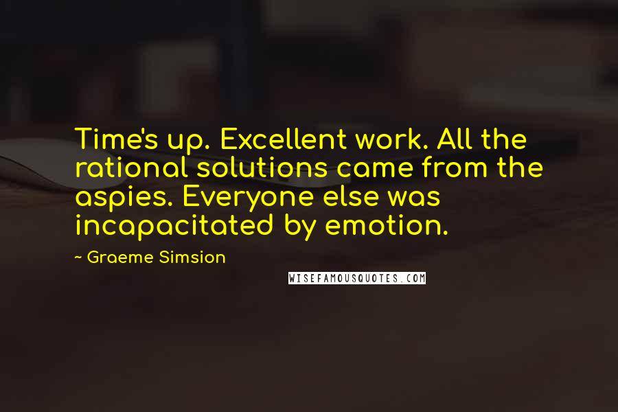 Graeme Simsion Quotes: Time's up. Excellent work. All the rational solutions came from the aspies. Everyone else was incapacitated by emotion.