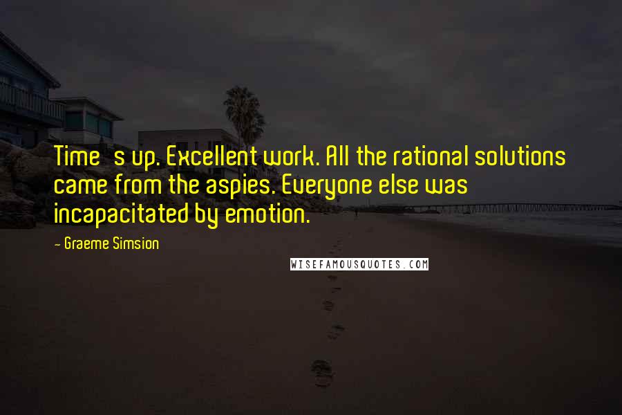 Graeme Simsion Quotes: Time's up. Excellent work. All the rational solutions came from the aspies. Everyone else was incapacitated by emotion.