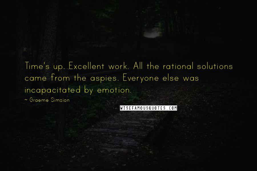 Graeme Simsion Quotes: Time's up. Excellent work. All the rational solutions came from the aspies. Everyone else was incapacitated by emotion.