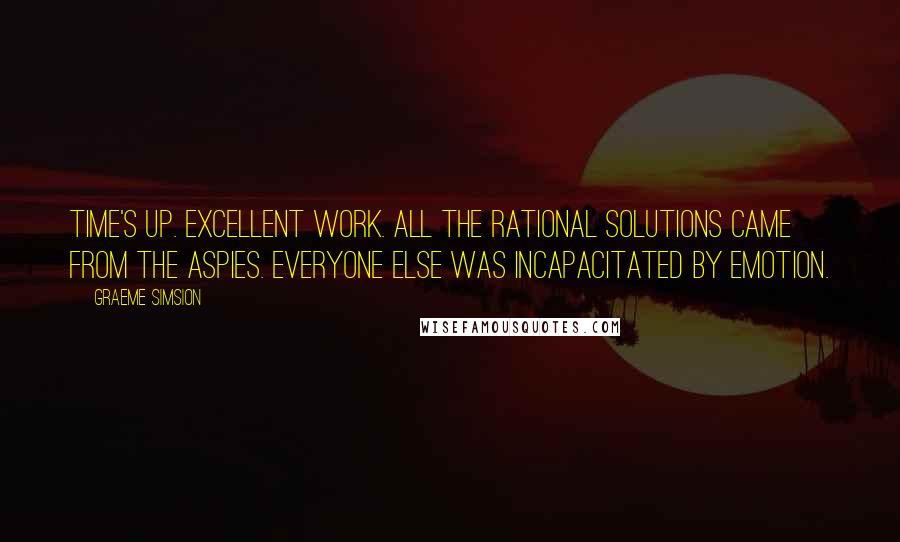 Graeme Simsion Quotes: Time's up. Excellent work. All the rational solutions came from the aspies. Everyone else was incapacitated by emotion.
