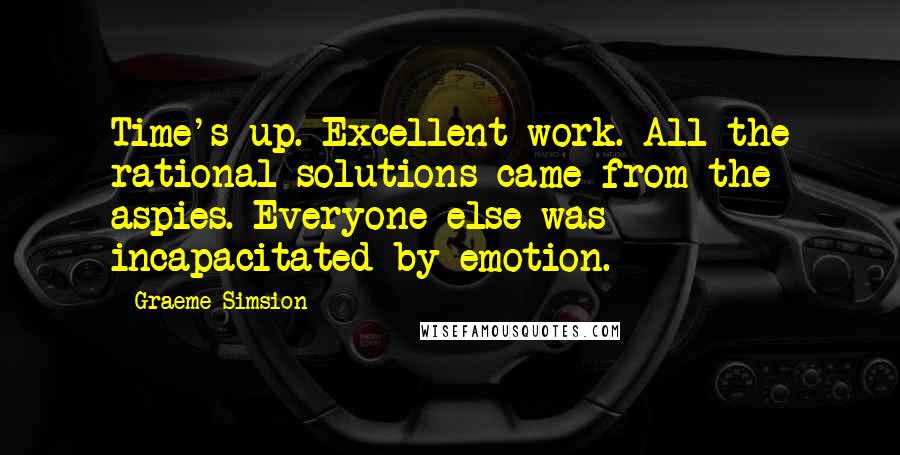 Graeme Simsion Quotes: Time's up. Excellent work. All the rational solutions came from the aspies. Everyone else was incapacitated by emotion.