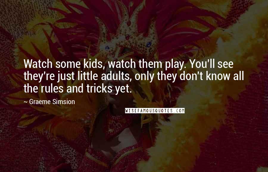 Graeme Simsion Quotes: Watch some kids, watch them play. You'll see they're just little adults, only they don't know all the rules and tricks yet.