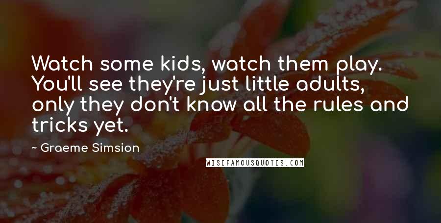 Graeme Simsion Quotes: Watch some kids, watch them play. You'll see they're just little adults, only they don't know all the rules and tricks yet.