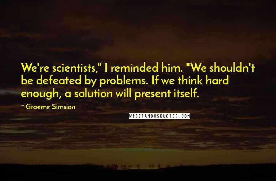 Graeme Simsion Quotes: We're scientists," I reminded him. "We shouldn't be defeated by problems. If we think hard enough, a solution will present itself.