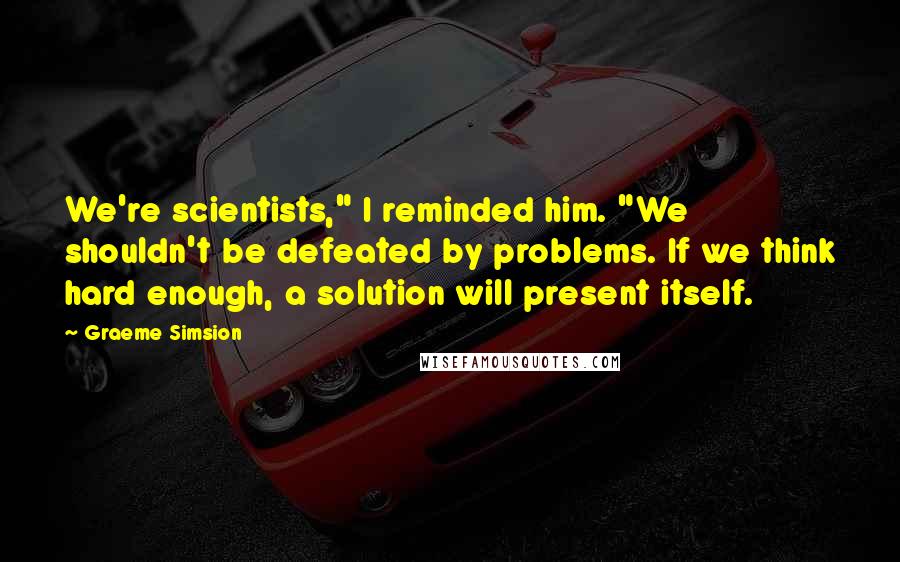 Graeme Simsion Quotes: We're scientists," I reminded him. "We shouldn't be defeated by problems. If we think hard enough, a solution will present itself.