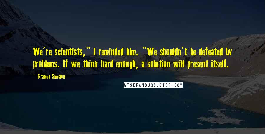 Graeme Simsion Quotes: We're scientists," I reminded him. "We shouldn't be defeated by problems. If we think hard enough, a solution will present itself.