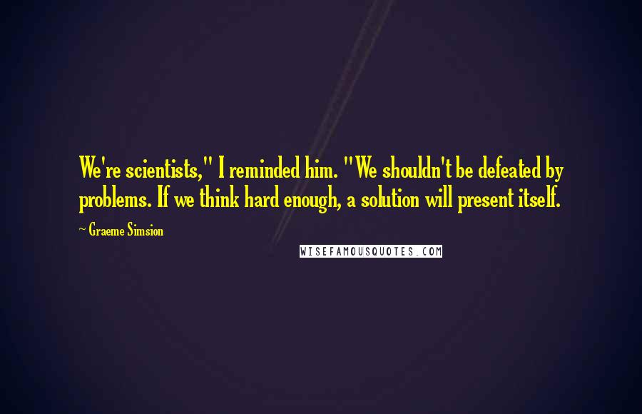 Graeme Simsion Quotes: We're scientists," I reminded him. "We shouldn't be defeated by problems. If we think hard enough, a solution will present itself.