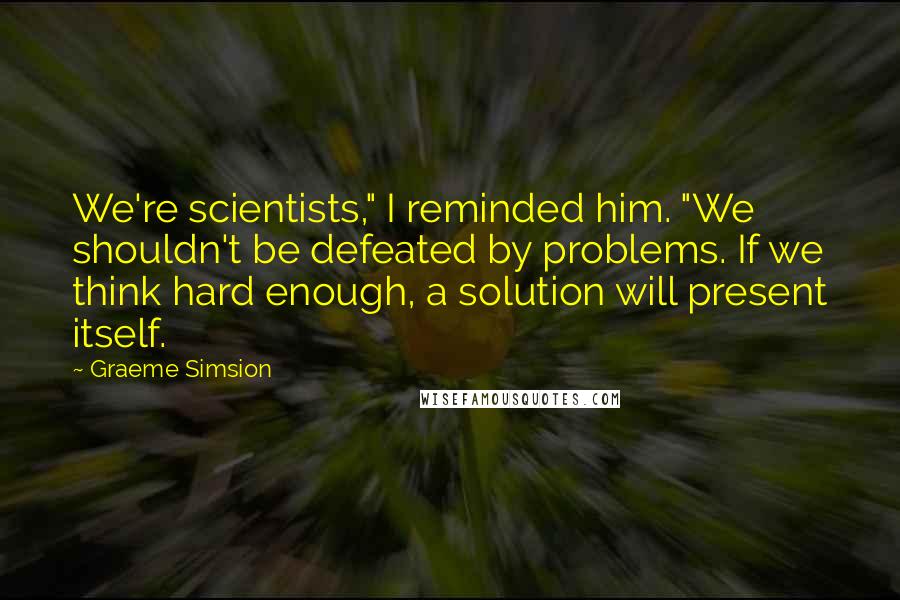 Graeme Simsion Quotes: We're scientists," I reminded him. "We shouldn't be defeated by problems. If we think hard enough, a solution will present itself.