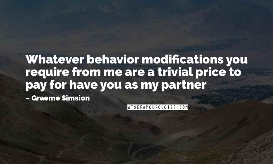 Graeme Simsion Quotes: Whatever behavior modifications you require from me are a trivial price to pay for have you as my partner