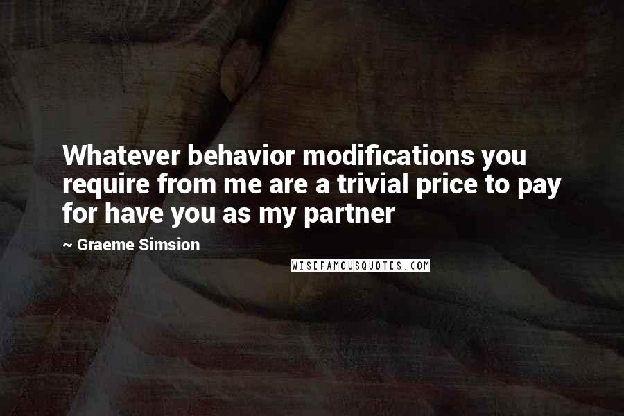 Graeme Simsion Quotes: Whatever behavior modifications you require from me are a trivial price to pay for have you as my partner