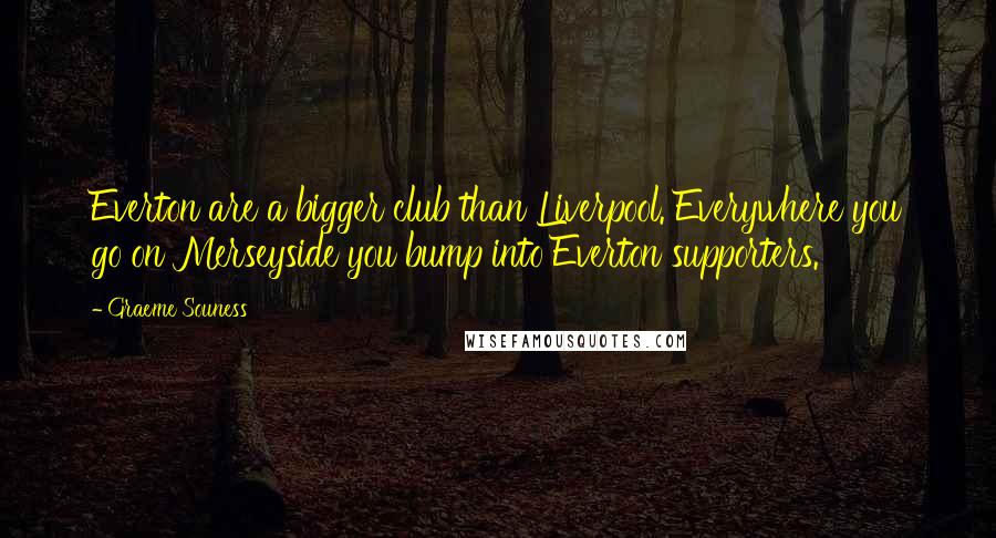 Graeme Souness Quotes: Everton are a bigger club than Liverpool. Everywhere you go on Merseyside you bump into Everton supporters.