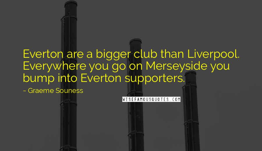 Graeme Souness Quotes: Everton are a bigger club than Liverpool. Everywhere you go on Merseyside you bump into Everton supporters.