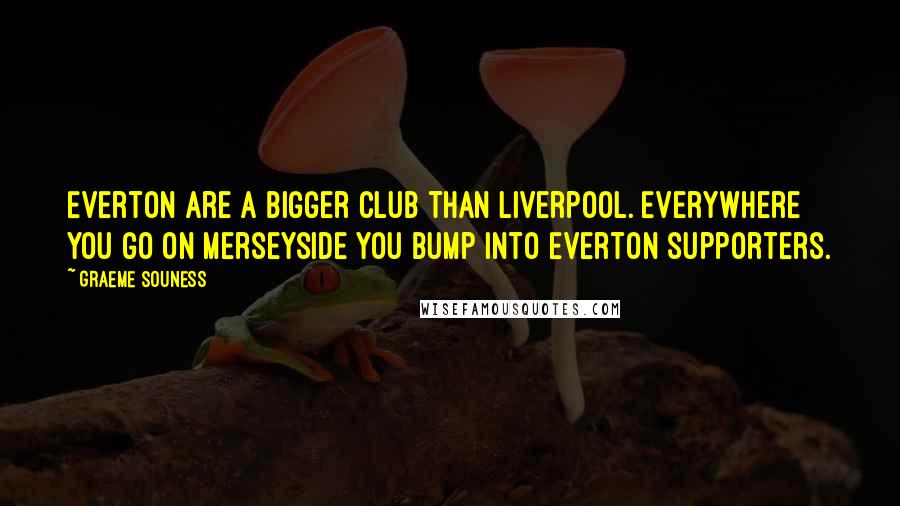 Graeme Souness Quotes: Everton are a bigger club than Liverpool. Everywhere you go on Merseyside you bump into Everton supporters.