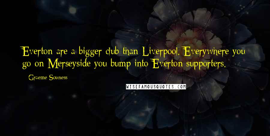 Graeme Souness Quotes: Everton are a bigger club than Liverpool. Everywhere you go on Merseyside you bump into Everton supporters.