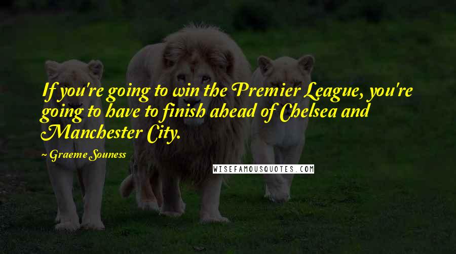 Graeme Souness Quotes: If you're going to win the Premier League, you're going to have to finish ahead of Chelsea and Manchester City.