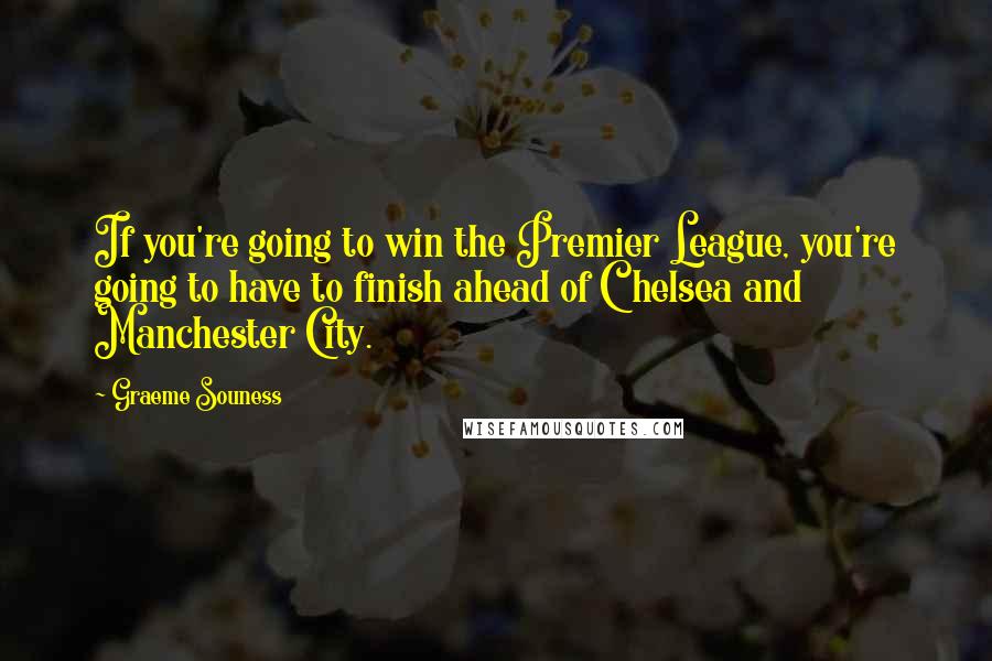 Graeme Souness Quotes: If you're going to win the Premier League, you're going to have to finish ahead of Chelsea and Manchester City.