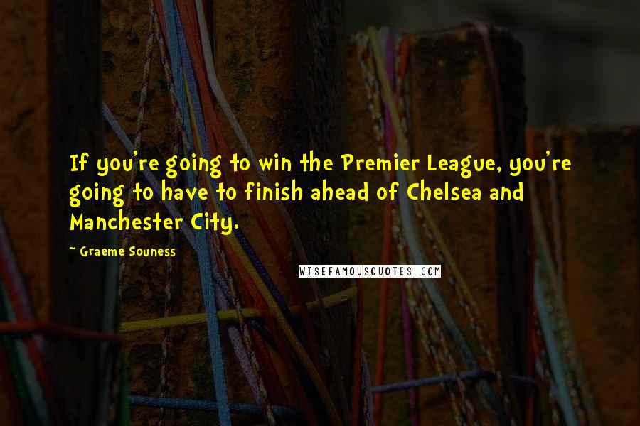 Graeme Souness Quotes: If you're going to win the Premier League, you're going to have to finish ahead of Chelsea and Manchester City.