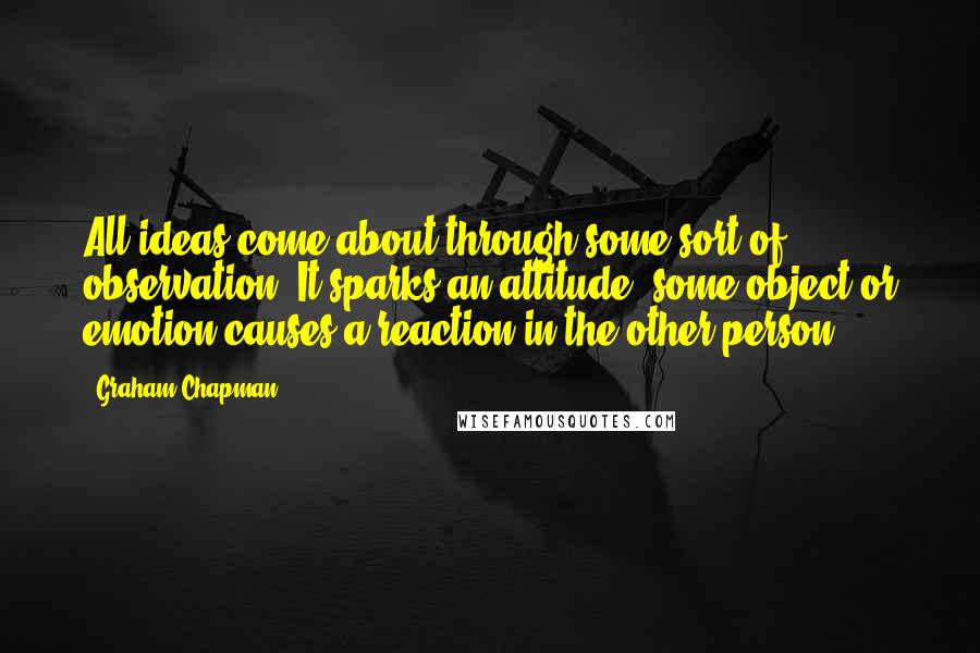 Graham Chapman Quotes: All ideas come about through some sort of observation. It sparks an attitude; some object or emotion causes a reaction in the other person.