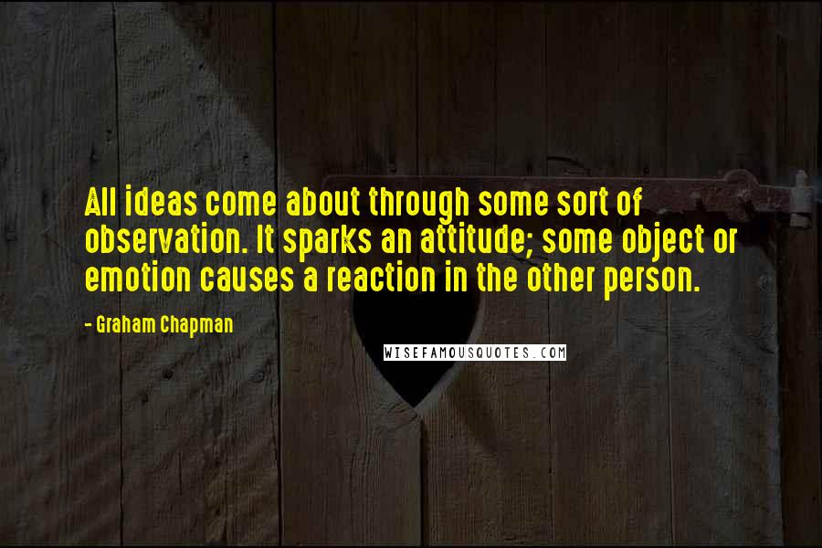 Graham Chapman Quotes: All ideas come about through some sort of observation. It sparks an attitude; some object or emotion causes a reaction in the other person.