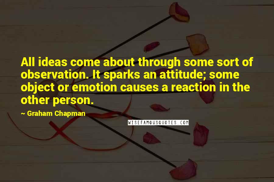 Graham Chapman Quotes: All ideas come about through some sort of observation. It sparks an attitude; some object or emotion causes a reaction in the other person.
