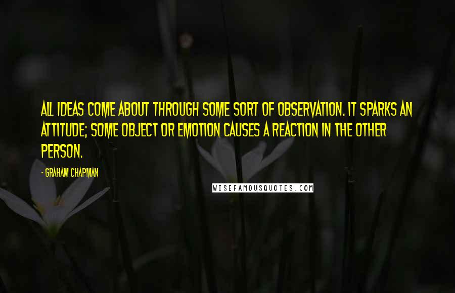Graham Chapman Quotes: All ideas come about through some sort of observation. It sparks an attitude; some object or emotion causes a reaction in the other person.