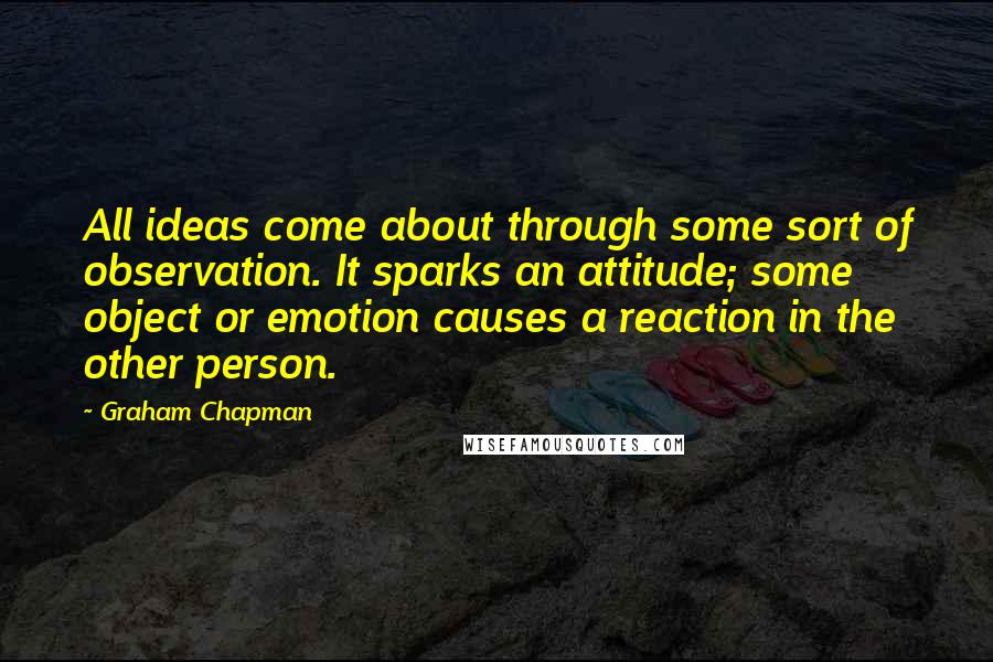 Graham Chapman Quotes: All ideas come about through some sort of observation. It sparks an attitude; some object or emotion causes a reaction in the other person.