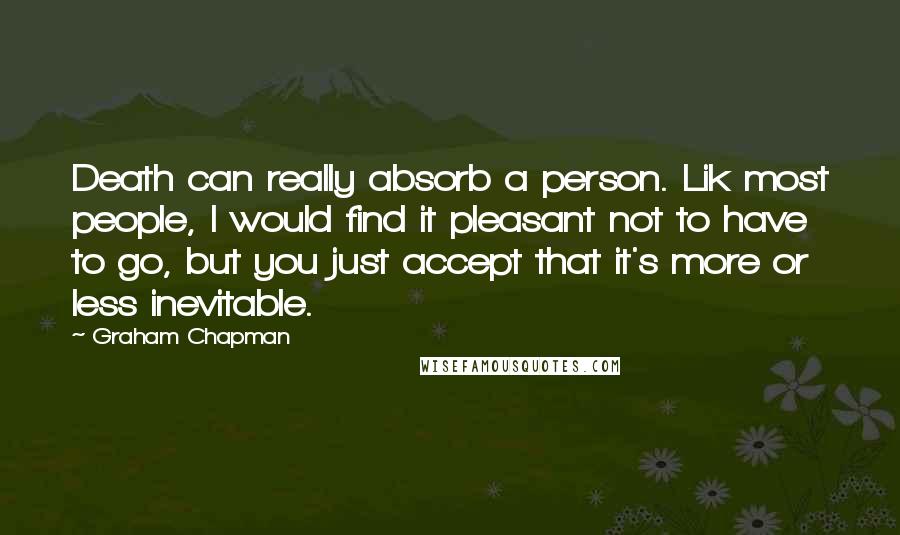 Graham Chapman Quotes: Death can really absorb a person. Lik most people, I would find it pleasant not to have to go, but you just accept that it's more or less inevitable.