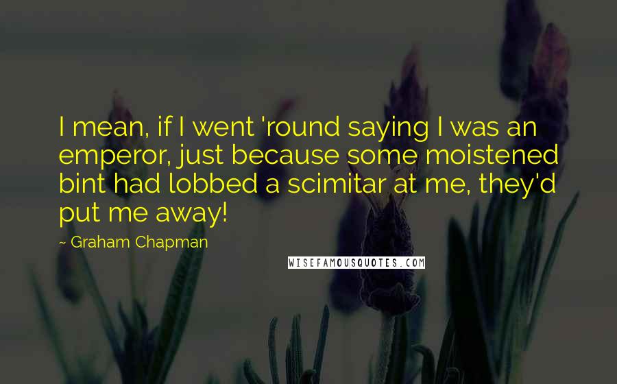 Graham Chapman Quotes: I mean, if I went 'round saying I was an emperor, just because some moistened bint had lobbed a scimitar at me, they'd put me away!