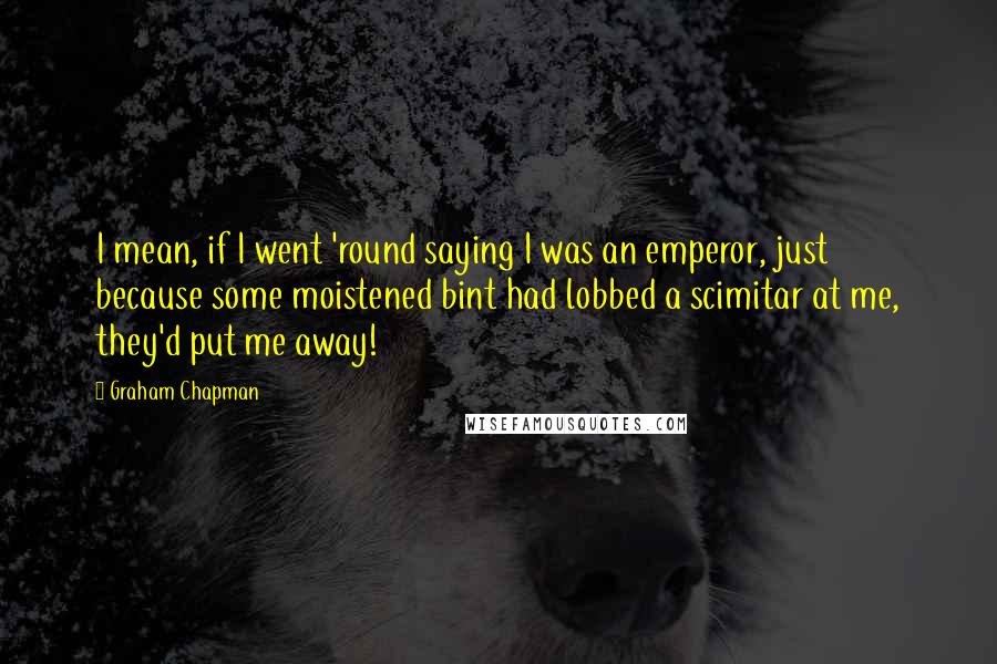 Graham Chapman Quotes: I mean, if I went 'round saying I was an emperor, just because some moistened bint had lobbed a scimitar at me, they'd put me away!