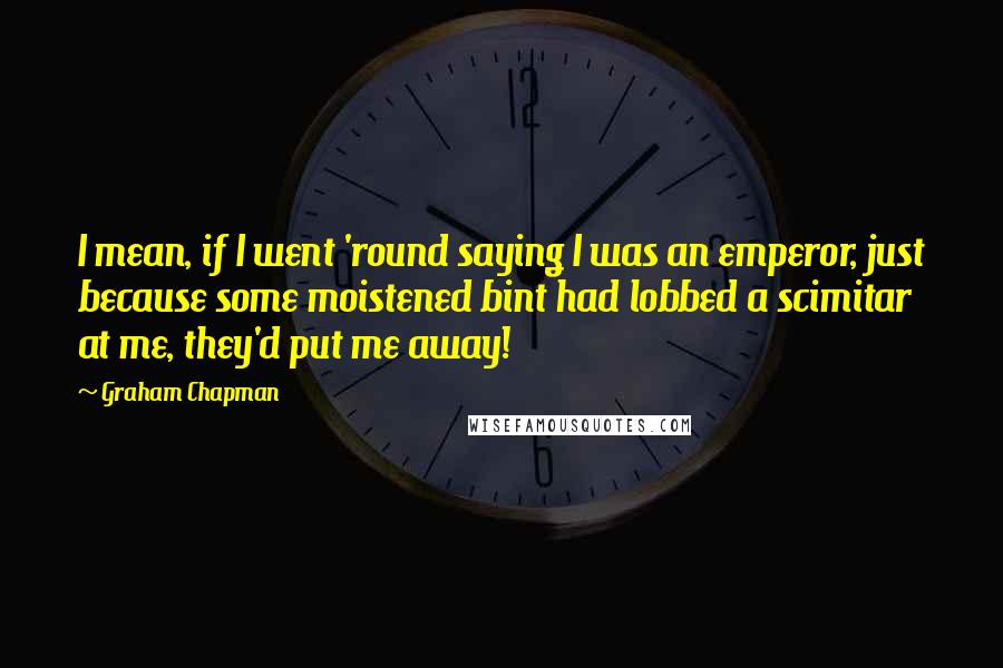 Graham Chapman Quotes: I mean, if I went 'round saying I was an emperor, just because some moistened bint had lobbed a scimitar at me, they'd put me away!