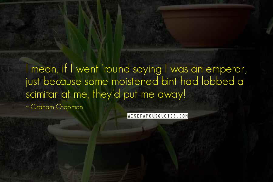 Graham Chapman Quotes: I mean, if I went 'round saying I was an emperor, just because some moistened bint had lobbed a scimitar at me, they'd put me away!