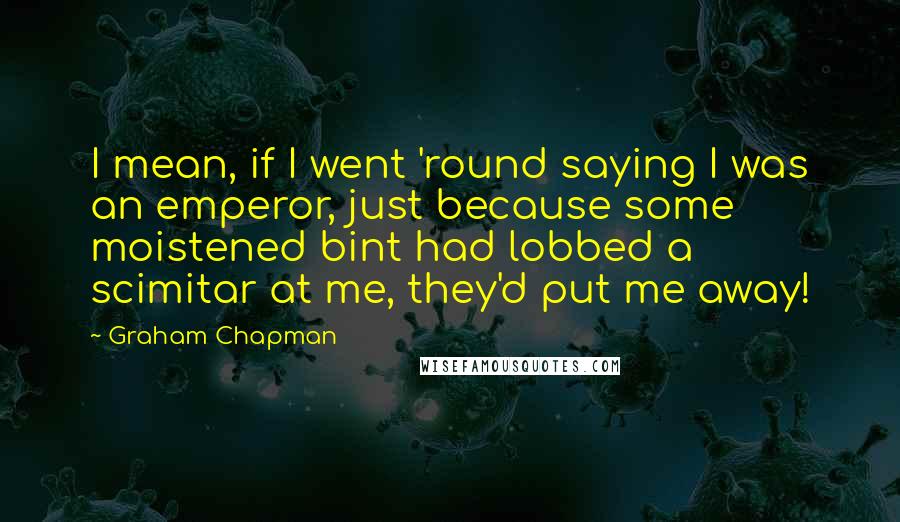 Graham Chapman Quotes: I mean, if I went 'round saying I was an emperor, just because some moistened bint had lobbed a scimitar at me, they'd put me away!