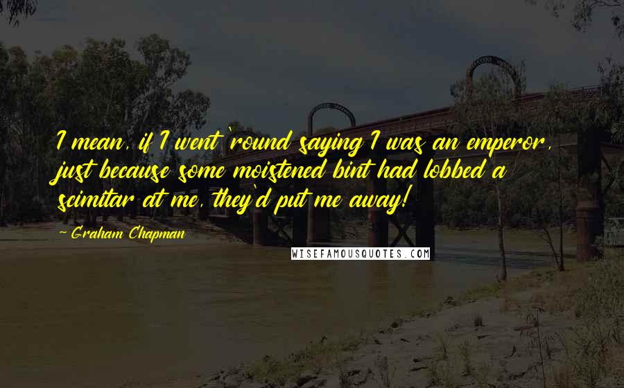 Graham Chapman Quotes: I mean, if I went 'round saying I was an emperor, just because some moistened bint had lobbed a scimitar at me, they'd put me away!