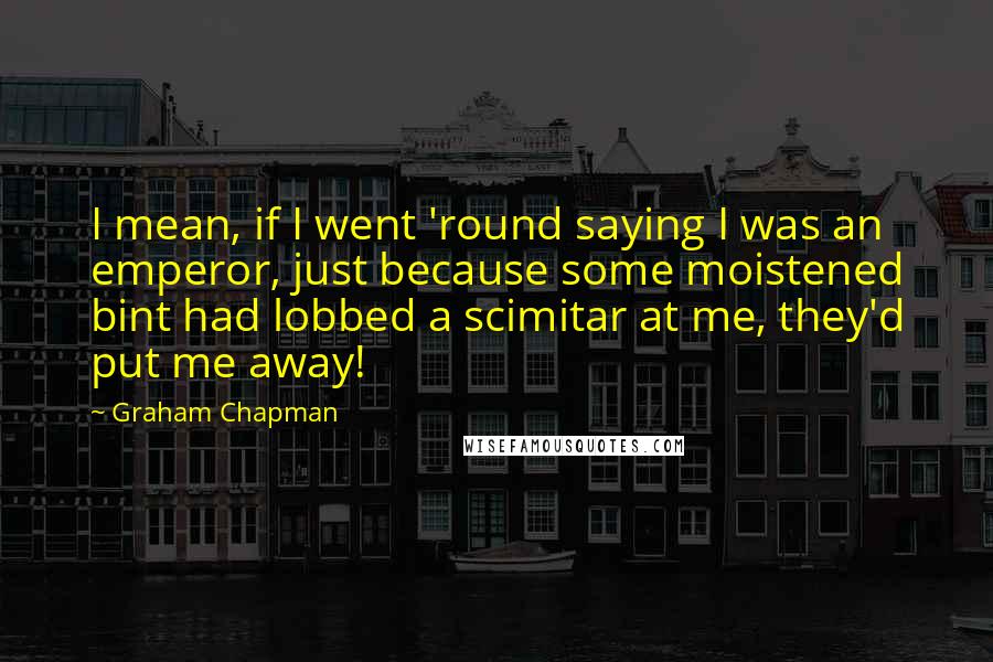 Graham Chapman Quotes: I mean, if I went 'round saying I was an emperor, just because some moistened bint had lobbed a scimitar at me, they'd put me away!