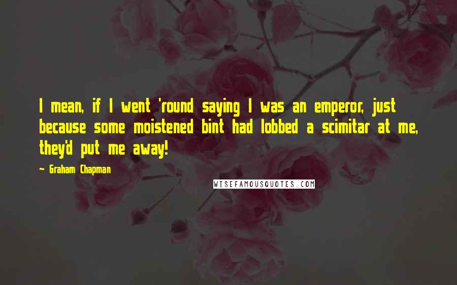 Graham Chapman Quotes: I mean, if I went 'round saying I was an emperor, just because some moistened bint had lobbed a scimitar at me, they'd put me away!