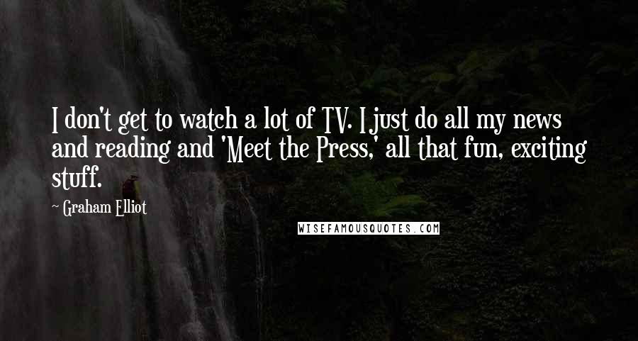 Graham Elliot Quotes: I don't get to watch a lot of TV. I just do all my news and reading and 'Meet the Press,' all that fun, exciting stuff.