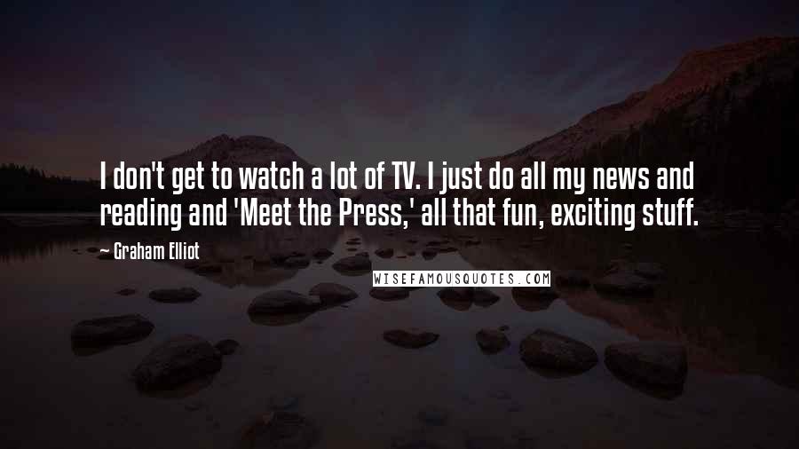 Graham Elliot Quotes: I don't get to watch a lot of TV. I just do all my news and reading and 'Meet the Press,' all that fun, exciting stuff.