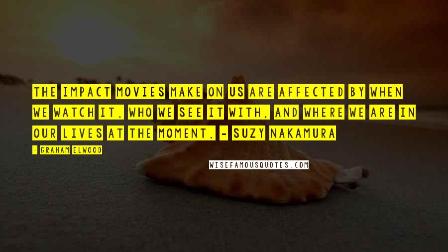 Graham Elwood Quotes: The impact movies make on us are affected by when we watch it, who we see it with, and where we are in our lives at the moment. - Suzy Nakamura