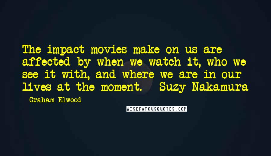 Graham Elwood Quotes: The impact movies make on us are affected by when we watch it, who we see it with, and where we are in our lives at the moment. - Suzy Nakamura
