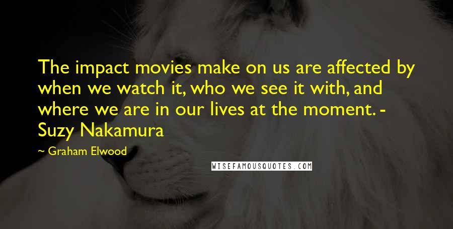 Graham Elwood Quotes: The impact movies make on us are affected by when we watch it, who we see it with, and where we are in our lives at the moment. - Suzy Nakamura