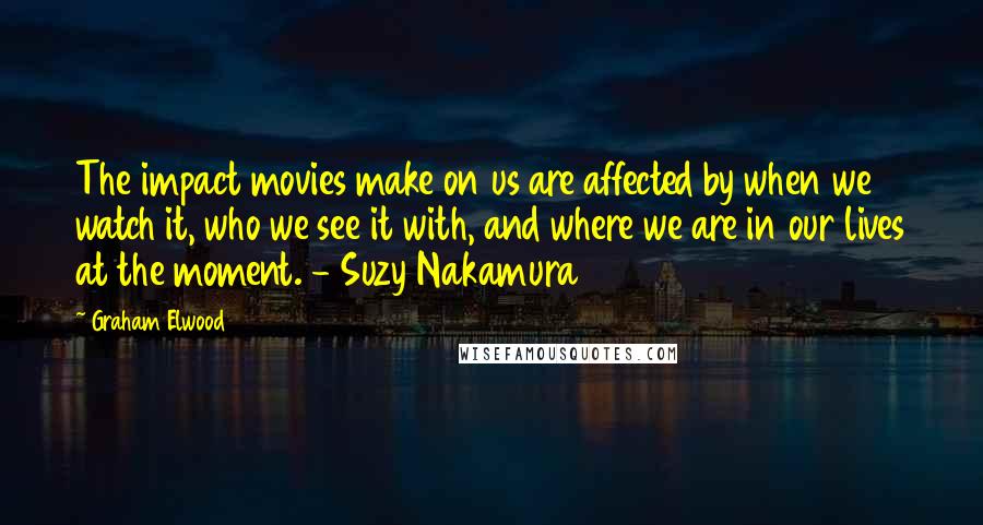 Graham Elwood Quotes: The impact movies make on us are affected by when we watch it, who we see it with, and where we are in our lives at the moment. - Suzy Nakamura