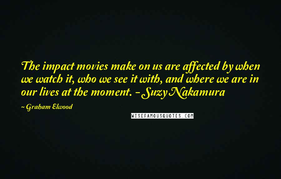 Graham Elwood Quotes: The impact movies make on us are affected by when we watch it, who we see it with, and where we are in our lives at the moment. - Suzy Nakamura